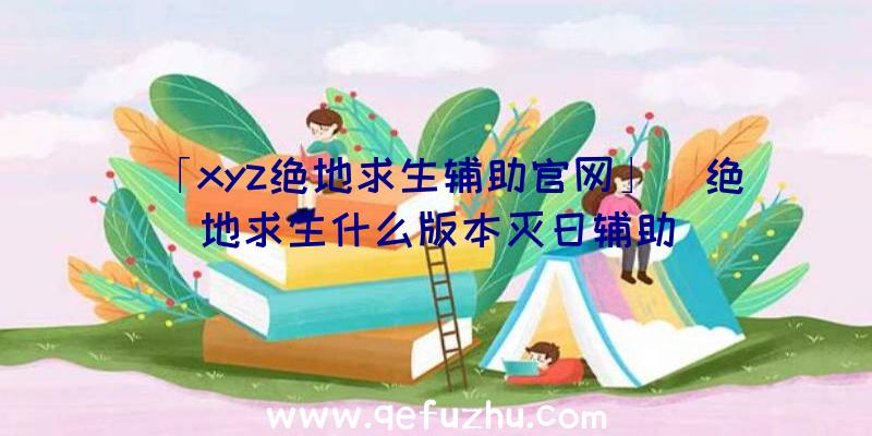 「xyz绝地求生辅助官网」|绝地求生什么版本灭日辅助